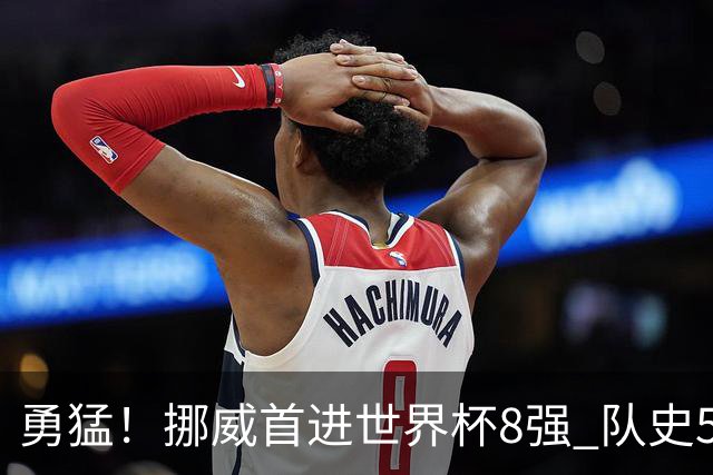 勇猛！挪威首进世界杯8强 队史5战巴西均保持不败